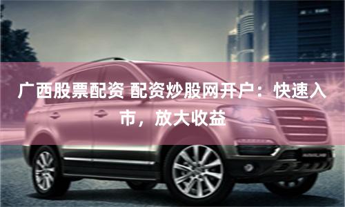 广西股票配资 配资炒股网开户：快速入市，放大收益