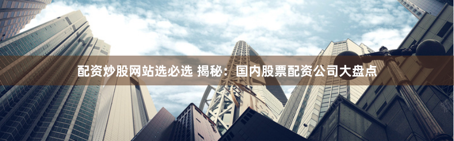配资炒股网站选必选 揭秘：国内股票配资公司大盘点
