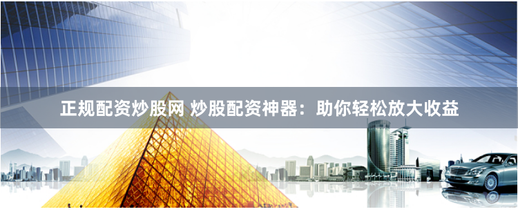 正规配资炒股网 炒股配资神器：助你轻松放大收益